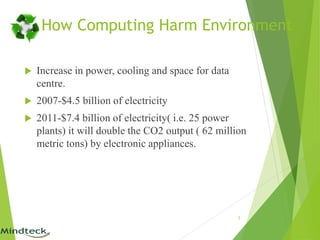 How Computing Harm Environment
 Increase in power, cooling and space for data
centre.
 2007-$4.5 billion of electricity
 2011-$7.4 billion of electricity( i.e. 25 power
plants) it will double the CO2 output ( 62 million
metric tons) by electronic appliances.
5
 