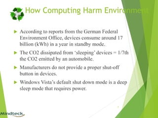 How Computing Harm Environment
 According to reports from the German Federal
Environment Office, devices consume around 17
billion (kWh) in a year in standby mode.
 The CO2 dissipated from ‘sleeping’ devices = 1/7th
the CO2 emitted by an automobile.
 Manufacturers do not provide a proper shut-off
button in devices.
 Windows Vista’s default shut down mode is a deep
sleep mode that requires power.
7
 