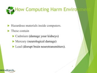  Hazardous materials inside computers.
 These contain
 Cadmium (damage your kidneys)
 Mercury (neurological damage)
 Lead (disrupt brain neurotransmitters).
8
How Computing Harm Environment
 