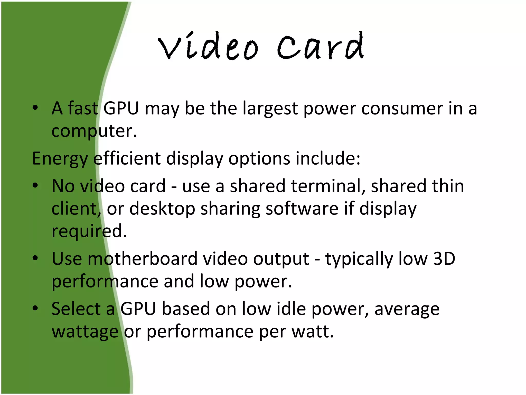 Video Card A fast GPU may be the largest power consumer in a computer. Energy efficient display options include: No video card - use a shared terminal, shared thin client, or desktop sharing software if display required. Use motherboard video output - typically low 3D performance and low power. Select a GPU based on low idle power, average wattage or performance per watt. 