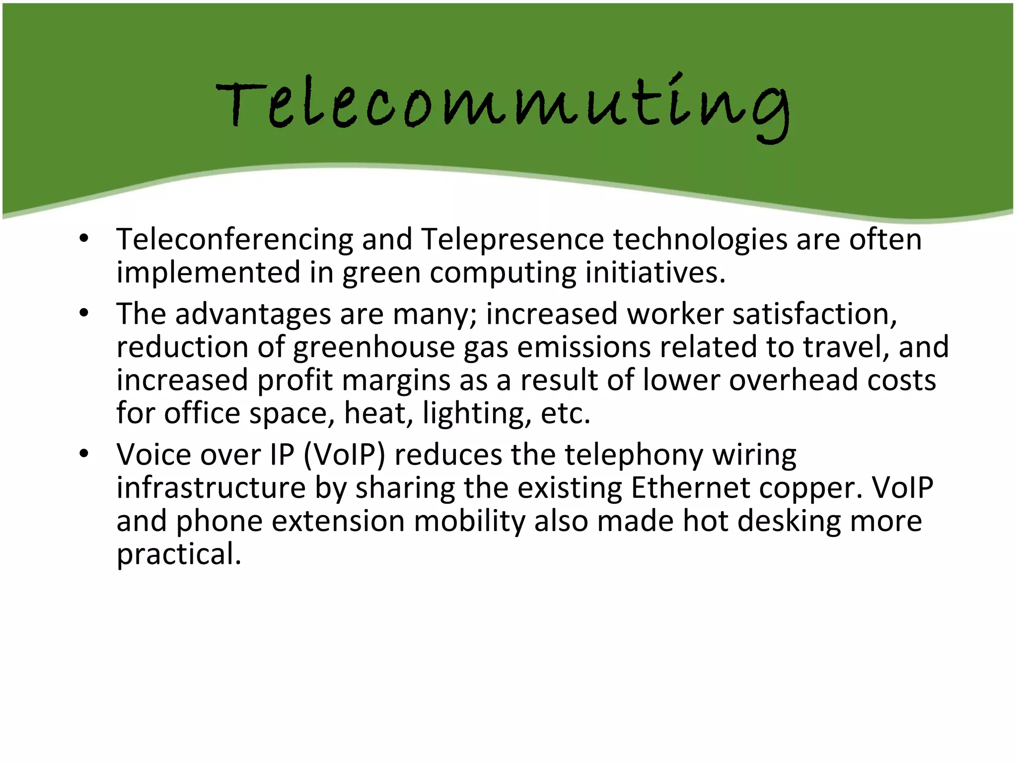 Telecommuting Teleconferencing and Telepresence technologies are often implemented in green computing initiatives.  The advantages are many; increased worker satisfaction, reduction of greenhouse gas emissions related to travel, and increased profit margins as a result of lower overhead costs for office space, heat, lighting, etc.  Voice over IP (VoIP) reduces the telephony wiring infrastructure by sharing the existing Ethernet copper. VoIP and phone extension mobility also made hot desking more practical. 