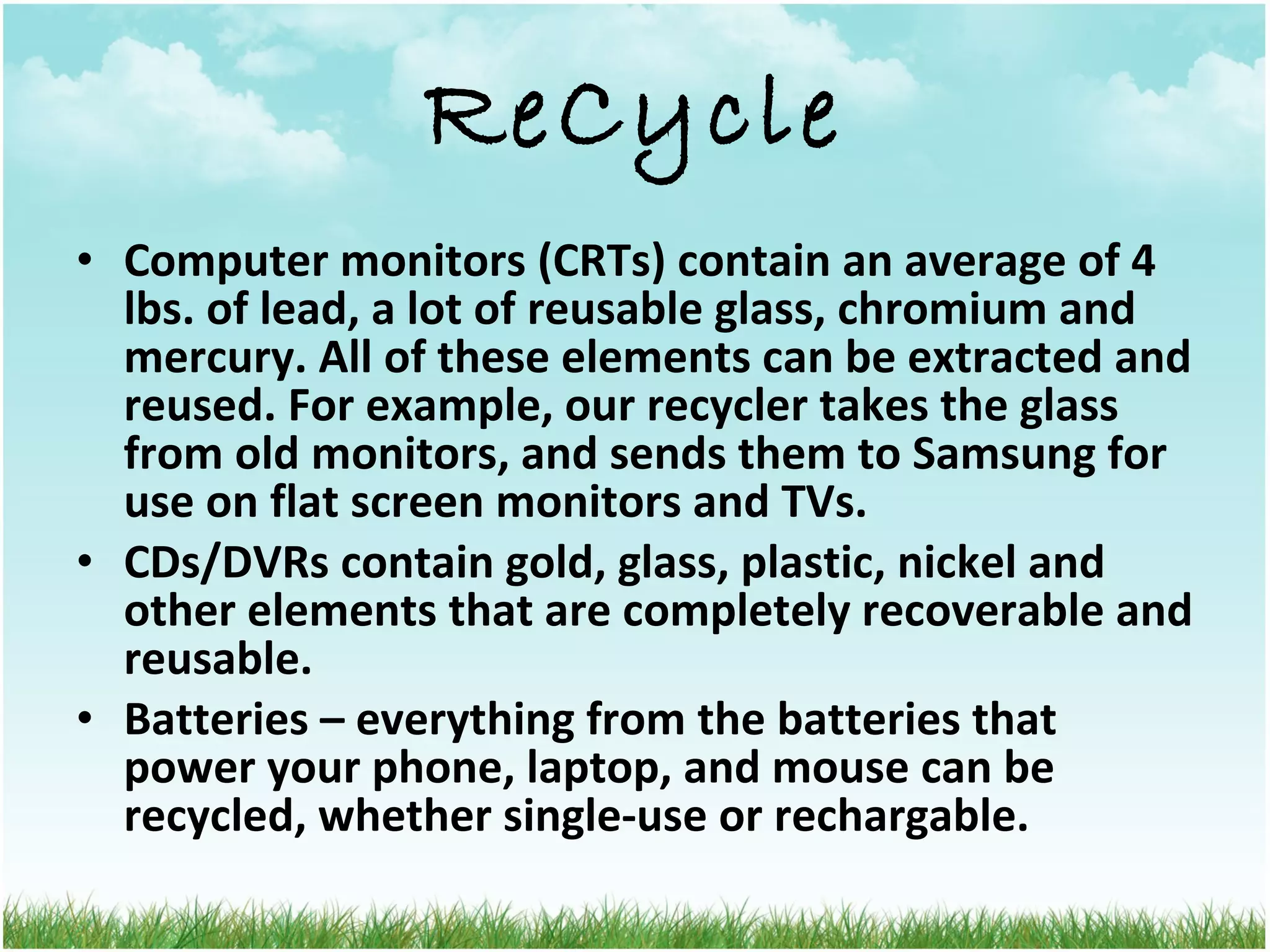 ReCycle Computer monitors (CRTs) contain an average of 4 lbs. of lead, a lot of reusable glass, chromium and mercury. All of these elements can be extracted and reused. For example, our recycler takes the glass from old monitors, and sends them to Samsung for use on flat screen monitors and TVs. CDs/DVRs contain gold, glass, plastic, nickel and other elements that are completely recoverable and reusable. Batteries – everything from the batteries that power your phone, laptop, and mouse can be recycled, whether single-use or rechargable. 