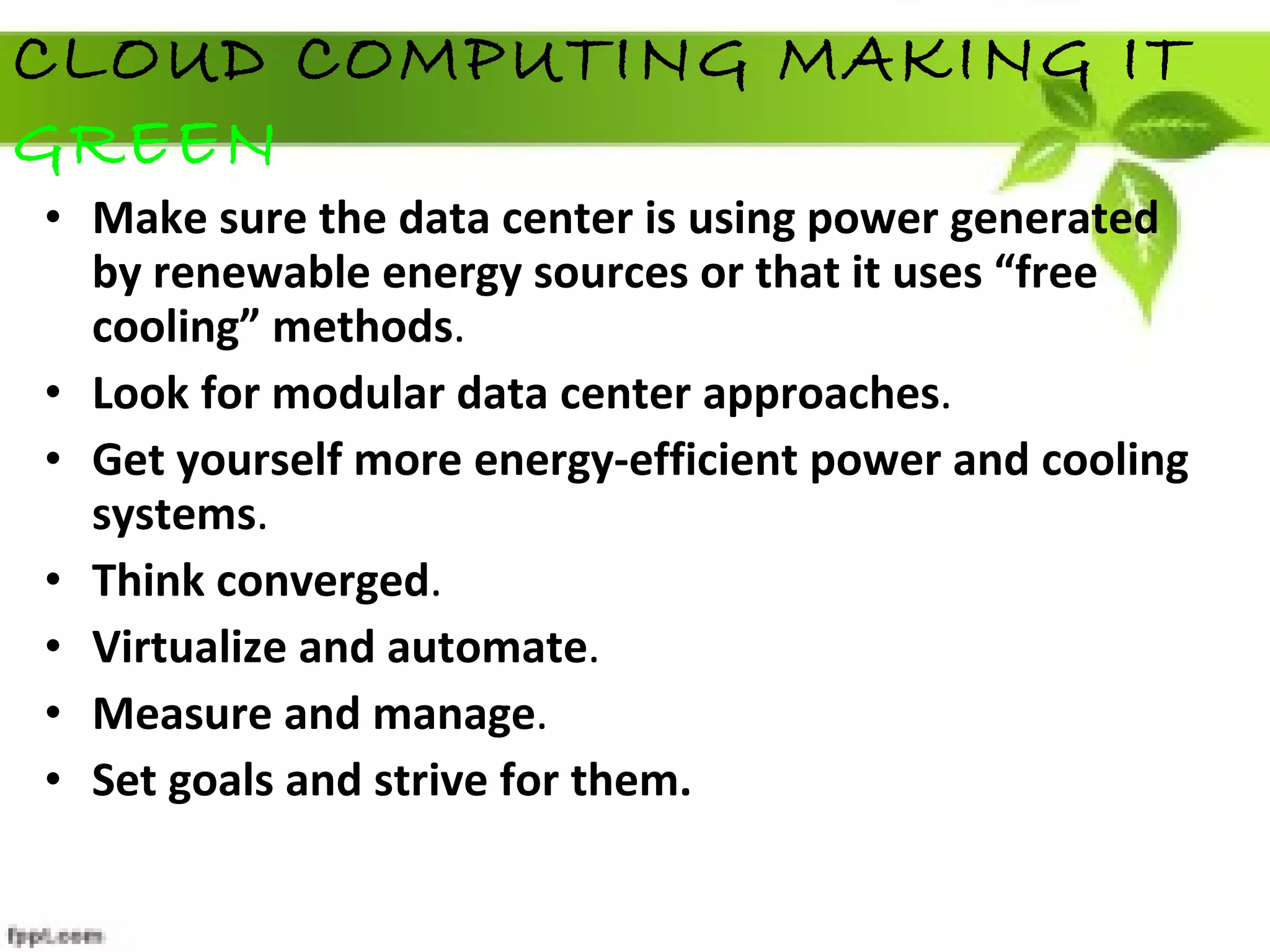 Make sure the data center is using power generated by renewable energy sources or that it uses “free cooling” methods .  Look for modular data center approaches .  Get yourself more energy-efficient power and cooling systems .   Think converged .  Virtualize and automate .  Measure and manage .   Set goals and strive for them.   CLOUD COMPUTING MAKING IT  GREEN 