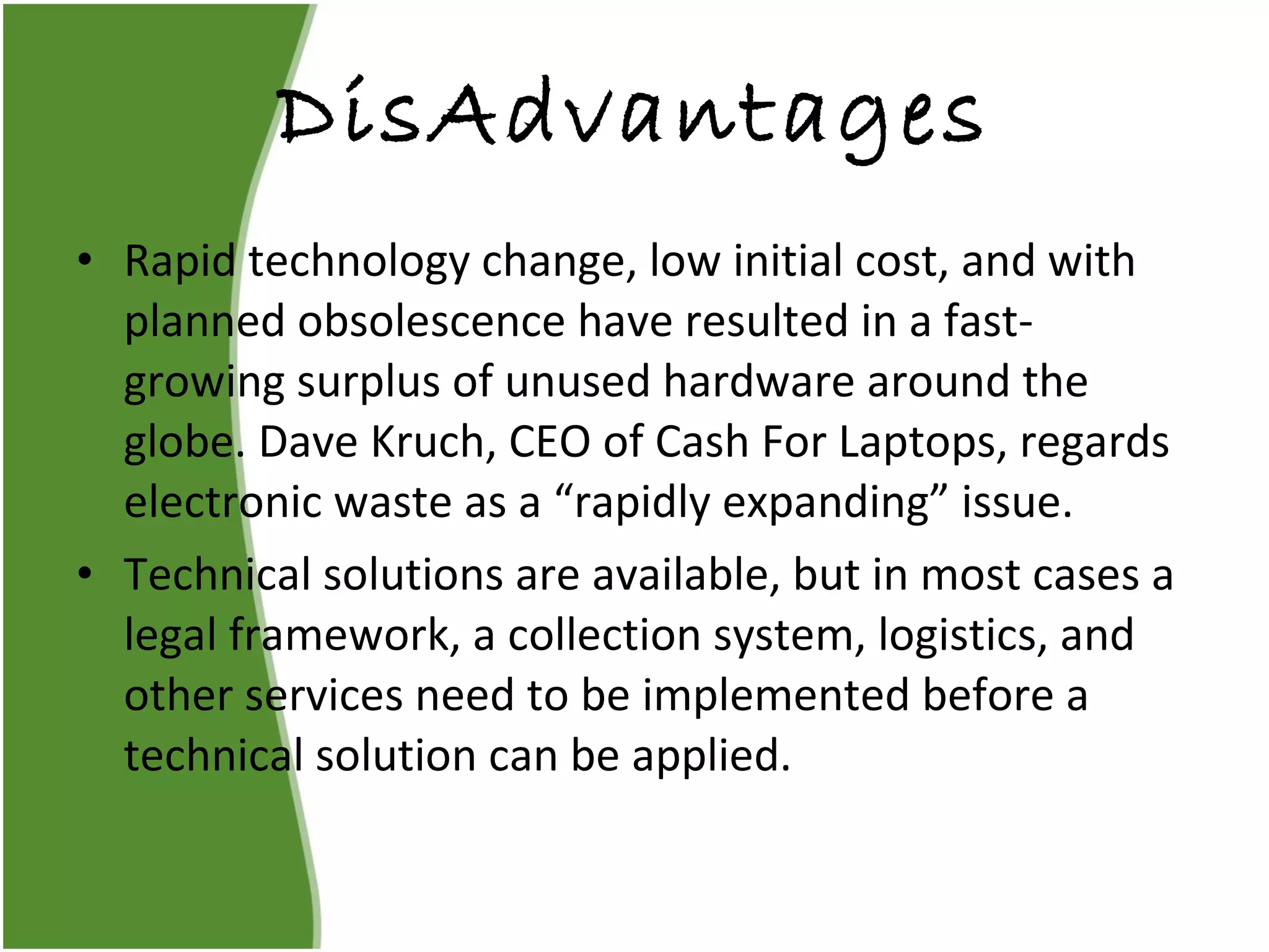 DisAdvantages Rapid technology change, low initial cost, and with planned obsolescence have resulted in a fast-growing surplus of unused hardware around the globe. Dave Kruch, CEO of Cash For Laptops, regards electronic waste as a “rapidly expanding” issue. Technical solutions are available, but in most cases a legal framework, a collection system, logistics, and other services need to be implemented before a technical solution can be applied. 