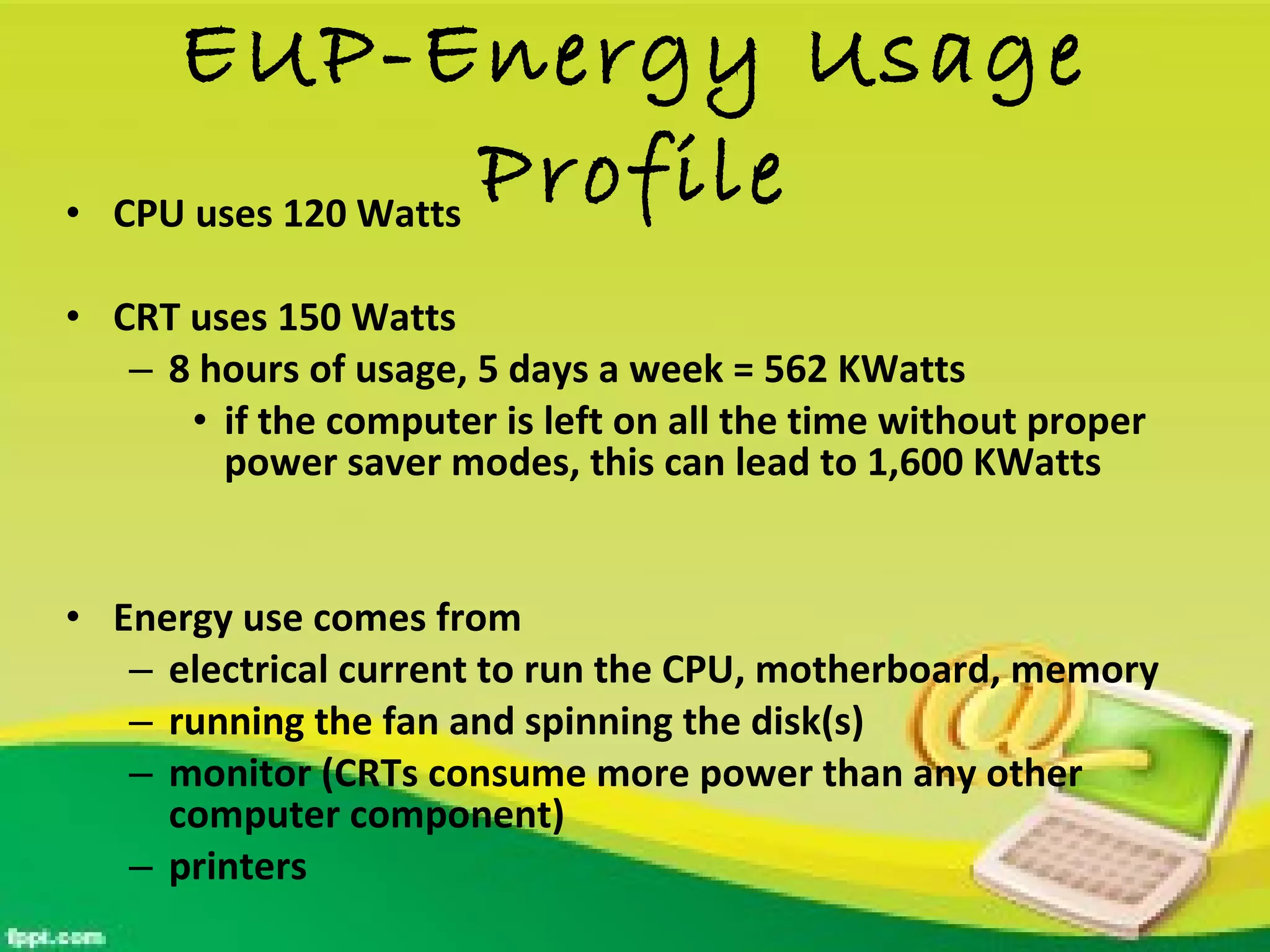 EUP-Energy Usage Profile CPU uses 120 Watts CRT uses 150 Watts 8 hours of usage, 5 days a week = 562 KWatts if the computer is left on all the time without proper power saver modes, this can lead to 1,600 KWatts Energy use comes from electrical current to run the CPU, motherboard, memory running the fan and spinning the disk(s) monitor (CRTs consume more power than any other computer component) printers 