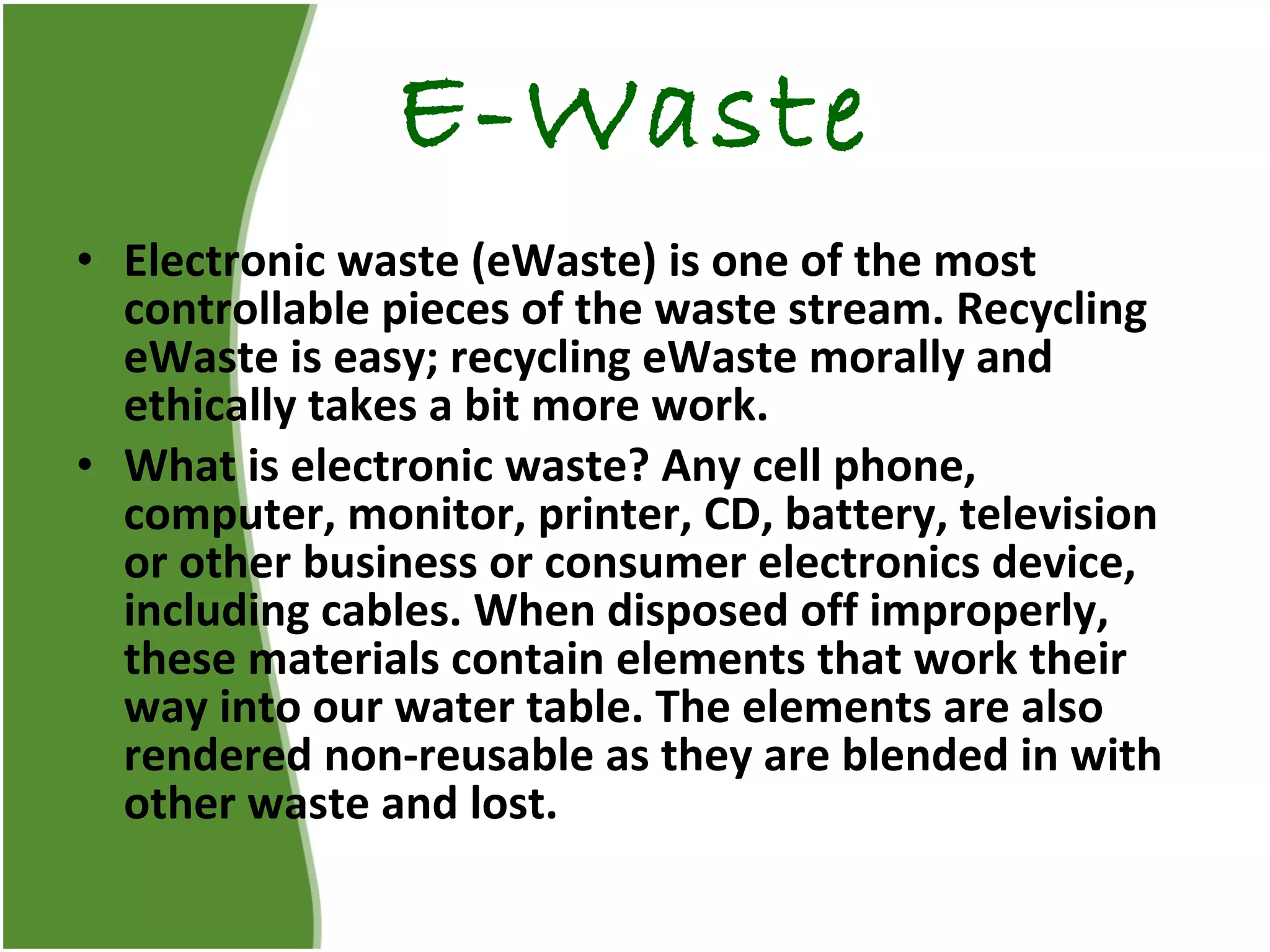 E-Waste Electronic waste (eWaste) is one of the most controllable pieces of the waste stream. Recycling eWaste is easy; recycling eWaste morally and ethically takes a bit more work. What is electronic waste? Any cell phone, computer, monitor, printer, CD, battery, television or other business or consumer electronics device, including cables. When disposed off improperly, these materials contain elements that work their way into our water table. The elements are also rendered non-reusable as they are blended in with other waste and lost. 