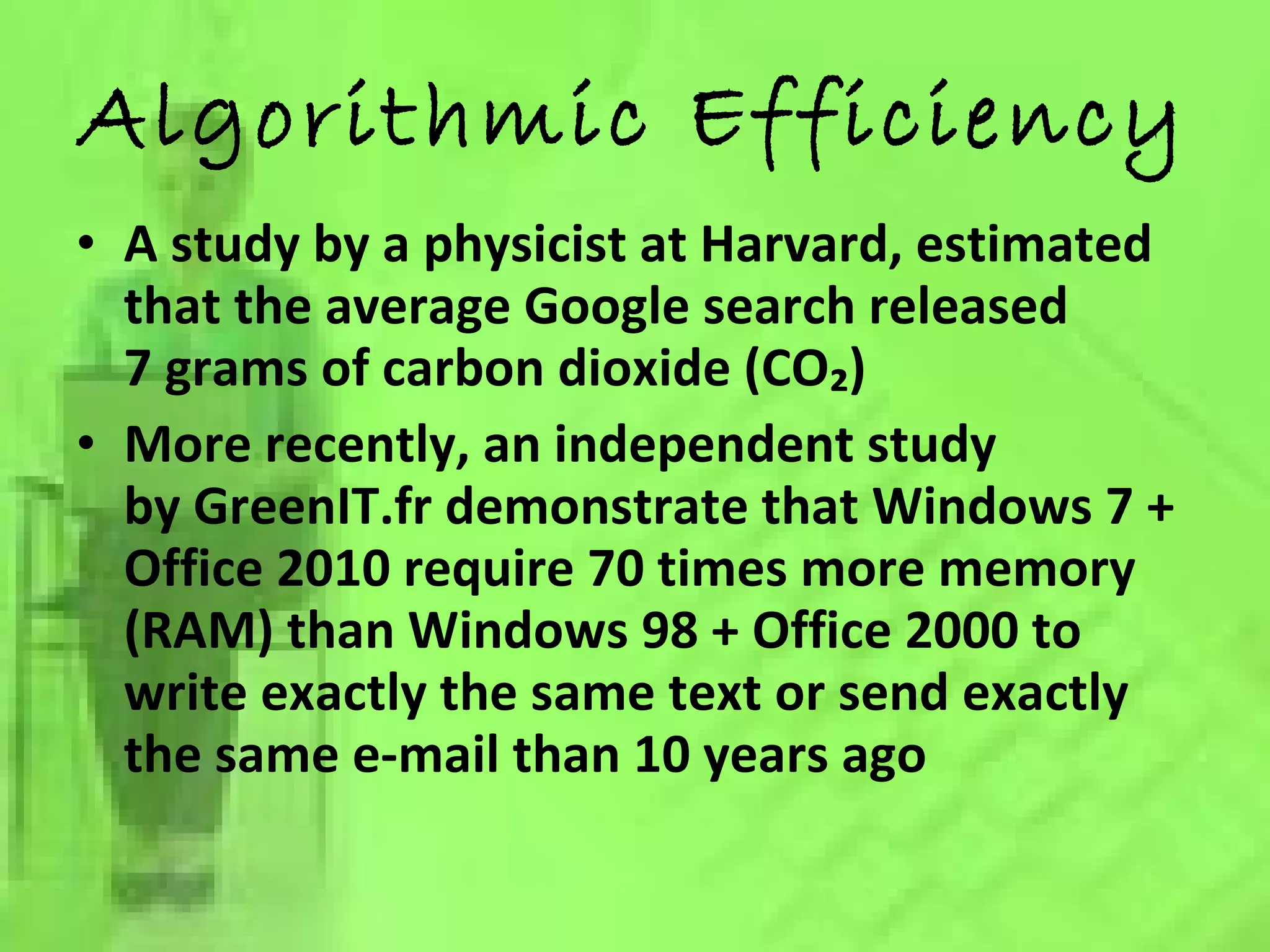 Algorithmic Efficiency A study by a physicist at Harvard, estimated that the average Google search released 7 grams of carbon dioxide (CO₂) More recently, an independent study by GreenIT.fr demonstrate that Windows 7 + Office 2010 require 70 times more memory (RAM) than Windows 98 + Office 2000 to write exactly the same text or send exactly the same e-mail than 10 years ago 