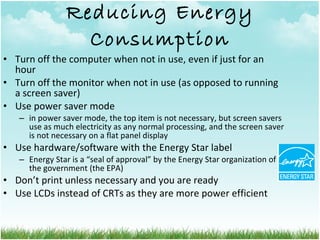 Reducing Energy Consumption Turn off the computer when not in use, even if just for an hour Turn off the monitor when not in use (as opposed to running a screen saver) Use power saver mode  in power saver mode, the top item is not necessary, but screen savers use as much electricity as any normal processing, and the screen saver is not necessary on a flat panel display Use hardware/software with the Energy Star label Energy Star is a “seal of approval” by the Energy Star organization of the government (the EPA) Don’t print unless necessary and you are ready Use LCDs instead of CRTs as they are more power efficient 