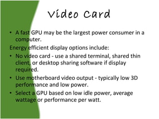 Video Card A fast GPU may be the largest power consumer in a computer. Energy efficient display options include: No video card - use a shared terminal, shared thin client, or desktop sharing software if display required. Use motherboard video output - typically low 3D performance and low power. Select a GPU based on low idle power, average wattage or performance per watt. 