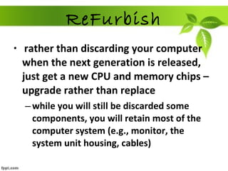 ReFurbish rather than discarding your computer when the next generation is released, just get a new CPU and memory chips – upgrade rather than replace while you will still be discarded some components, you will retain most of the computer system (e.g., monitor, the system unit housing, cables) 
