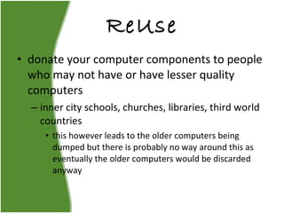 ReUse donate your computer components to people who may not have or have lesser quality computers inner city schools, churches, libraries, third world countries this however leads to the older computers being dumped but there is probably no way around this as eventually the older computers would be discarded anyway 