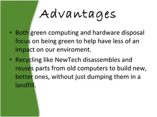 Advantages Both green computing and hardware disposal focus on being green to help have less of an impact on our enviroment. Recycling like NewTech disassembles and reuses parts from old computers to build new, better ones, without just dumping them in a landfill. 