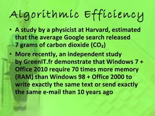 Algorithmic Efficiency A study by a physicist at Harvard, estimated that the average Google search released 7 grams of carbon dioxide (CO₂) More recently, an independent study by GreenIT.fr demonstrate that Windows 7 + Office 2010 require 70 times more memory (RAM) than Windows 98 + Office 2000 to write exactly the same text or send exactly the same e-mail than 10 years ago 