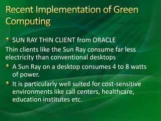 SUN RAY THIN CLIENT from ORACLE
Thin clients like the Sun Ray consume far less
electricity than conventional desktops
A Sun Ray on a desktop consumes 4 to 8 watts
of power.
It is particularly well suited for cost-sensitive
environments like call centers, healthcare,
education institutes etc.
 