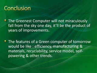 The Greenest Computer will not miraculously
fall from the sky one day, it’ll be the product of
years of improvements.
The features of a Green computer of tomorrow
would be like : efficiency, manufacturing &
materials, recyclability, service model, self-
powering & other trends.
 