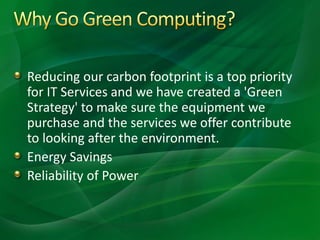 Reducing our carbon footprint is a top priority
for IT Services and we have created a 'Green
Strategy' to make sure the equipment we
purchase and the services we offer contribute
to looking after the environment.
Energy Savings
Reliability of Power
 