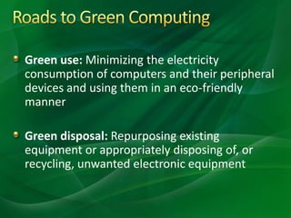 Green use: Minimizing the electricity
consumption of computers and their peripheral
devices and using them in an eco-friendly
manner
Green disposal: Repurposing existing
equipment or appropriately disposing of, or
recycling, unwanted electronic equipment
 