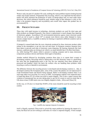 International Journal in Foundations of Computer Science & Technology (IJFCST), Vol.4, No.3, May 2014
98
Waste is only one part of a product life cycle, tackling the waste problem requires looking beyond
simply end of pipe solutions. Programmes like recycling, which is very important but that doesn’t
means will alone minimize the production of waste. In design phase only we must make major
decisions- like which substances should be used, whether usage of that substance is risky or not,
what is the products longevity and recyclability and overall what impact this product has on
environment[15].
III. PRESENT SCENARIO
These days with rapid increase in technology, electronic products are used for short span and
older products are dumped frequently. One reason is replacement is much cheaper than repairing
of electronic gadgets. According to US environmental protection agency many electronic goods
which are not in used i.e. about 3/4th
in amount were thrown away either dumped in waste,
unused, scrappy land i.e. Landfills or destroy by burning or exported to different countries such as
Asian countries.
If dumped in unused lands then the toxic chemicals produced by these electronic product either
release in the atmosphere or get mix into soil and water. In European countries measures have
been taken to prevent such type of electronic waste disposing .By burning chemicals like lead,
mercury, cadmium-ashes are mixing in air which is so much harmful that it ill effect food chain.
As, while burning PVC plastic which is present in making computer and in many electronics
components produces dioxins and furame which again is hazardous.
Another method followed by developing countries these days is to export their e-waste to
developing countries. Recycling which is taking place over this electronic waste is a good thing,
but more that the disappointing point is the way the raw materials from these products are
processed and handled, which can harm the workers who are handling these products while
recycling as well as is harmful to environment.
The difference between the recycling process in developed and developing countries is ...that, in
developed countries like Europeans parts, some of the e-waste like plastics are not reprocessed to
evade brominated furans and dioxins being released. While in developing countries there is no
such steps taken over recycling. In a survey of 2005, 18 Europeans seaports were inspected and it
is found that about 475 of e-waste was tried to export illegally. This is also a major concern that
violation of international law are also taking place to get rid of e-waste to such an extent that in
UK alone at least 23,000 metric tons was illegally shipped to India , Africa and China.[14]
In this way, in US also it is found that 50-80% of the waste should be used for recycling in their
country
Fig.1. Landfills due improper disposal of computers.
itself is illegally exported, China tried to solved this major problem by banning the import of e-
waste, but these law are not working as still tones of e-waste is imported illegally. A best example
 