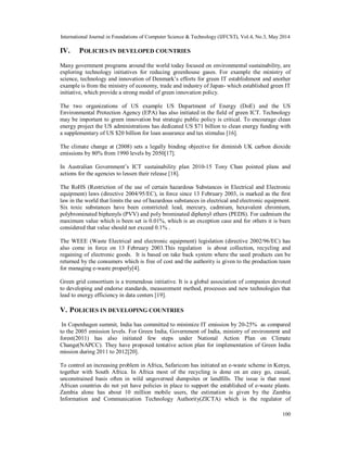 International Journal in Foundations of Computer Science & Technology (IJFCST), Vol.4, No.3, May 2014
100
IV. POLICIES IN DEVELOPED COUNTRIES
Many government programs around the world today focused on environmental sustainability, are
exploring technology initiatives for reducing greenhouse gases. For example the ministry of
science, technology and innovation of Denmark’s efforts for green IT establishment and another
example is from the ministry of economy, trade and industry of Japan- which established green IT
initiative, which provide a strong model of green innovation policy.
The two organizations of US example US Department of Energy (DoE) and the US
Environmental Protection Agency (EPA) has also initiated in the field of green ICT. Technology
may be important to green innovation but strategic public policy is critical. To encourage clean
energy project the US administrations has dedicated US $71 billion to clean energy funding with
a supplementary of US $20 billion for loan assurance and tax stimulus [16].
The climate change at (2008) sets a legally binding objective for diminish UK carbon dioxide
emissions by 80% from 1990 levels by 2050[17].
In Australian Government’s ICT sustainability plan 2010-15 Tony Chan pointed plans and
actions for the agencies to lessen their release [18].
The RoHS (Restriction of the use of certain hazardous Substances in Electrical and Electronic
equipment) laws (directive 2004/95/EC), in force since 13 February 2003, is marked as the first
law in the world that limits the use of hazardous substances in electrical and electronic equipment.
Six toxic substances have been constricted: lead, mercury, cadmium, hexavalent chromium,
polybrominated biphenyls (PVV) and poly brominated diphenyl ethers (PEDS). For cadmium the
maximum value which is been set is 0.01%, which is an exception case and for others it is been
considered that value should not exceed 0.1% .
The WEEE (Waste Electrical and electronic equipment) legislation (directive 2002/96/EC) has
also come in force on 13 February 2003.This regulation is about collection, recycling and
regaining of electronic goods. It is based on take back system where the used products can be
returned by the consumers which is free of cost and the authority is given to the production team
for managing e-waste properly[4].
Green grid consortium is a tremendous initiative. It is a global association of companies devoted
to developing and endorse standards, measurement method, processes and new technologies that
lead to energy efficiency in data centers [19].
V. POLICIES IN DEVELOPING COUNTRIES
In Copenhagen summit, India has committed to minimize IT emission by 20-25% as compared
to the 2005 emission levels. For Green India, Government of India, ministry of environmrnt and
forest(2011) has also initiated few steps under National Action Plan on Climate
Change(NAPCC). They have proposed tentative action plan for implementation of Green India
mission during 2011 to 2012[20].
To control an increasing problem in Africa, Safaricom has initiated an e-waste scheme in Kenya,
together with South Africa. In Africa most of the recycling is done on an easy go, casual,
unconstrained basis often in wild ungoverned dumpsites or landfills. The issue is that most
African countries do not yet have policies in place to support the established of e-waste plants.
Zambia alone has about 10 million mobile users, the estimation is given by the Zambia
Information and Communication Technology Authority(ZICTA) which is the regulator of
 