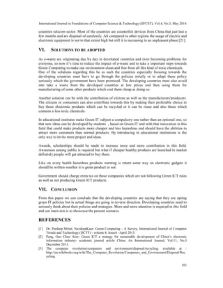International Journal in Foundations of Computer Science & Technology (IJFCST), Vol.4, No.3, May 2014
101
countries telecom sector. Most of the countries are counterfeit devices from China that just last a
few months and are disposal of carelessly. AS compared to other regions the usage of electric and
electronic equipment is not to that extent high but still it is increasing in an unpleasant phase [21].
VI. SOLUTIONS TO BE ADOPTED
As e-waste are originating day by day in developed countries and even becoming problems for
everyone, so now it’s time to reduce the impact of e-waste and to take a important steps towards
Green Computing to make our environment clean and free from all this kind of toxic chemicals.
One of the solutions regarding this be as such the countries especially focusing towards the
developing countries must have to go through the policies strictly or to adopt these policy
seriously which the government have been promised. The developing countries must also avoid
into take a waste from the developed countries at low prices and then using them for
manufacturing of some other products which cost them cheap as doing so.
Another solution can be with the contribution of citizens as well as the manufacturers/producers.
The citizens or consumers can also contribute towards this by making their preferable choice to
buy those electronic products which can be recycled or it can be reuse and also those which
contains a less toxic chemicals.
In educational institutes make Green IT subject a compulsory one rather than an optional one, so
that new ideas can be developed by students , based on Green IT and with that innovation in this
field that could make products more cheaper and less hazardous and should have the abilities to
attract more customers than normal products. By introducing in educational institutions is the
only way to invite more project and ideas.
Awards, scholarships should be made to increase more and more contribution in this field.
Awareness among public is required but what if cheaper healthy products are launched in market
definitely people will get attracted to buy them.
Like on every health hazardous products warning is return same way on electronic gadgets it
should be written weather it is green product or not.
Government should charge extra tax on those companies which are not following Green ICT rules
as well as not producing Green ICT products.
VII. CONCLUSION
From this paper we can conclude that the developing countries are saying that they are opting
green IT policies but in actual things are going in reverse direction. Developing countries need to
seriously think about their policies and strategies. More and more attention is required in this field
and our main aim is to showcase the present scenario.
REFERENCES
[1] Dr. Pardeep Mittal, NavdeepKaur- Green Computing – A Survey, International Journal of Computer
Trends and Technology (IJCTT) - volume 4, Issue4 –April 2013.
[2] Peng, Guo Chao Alex- Green ICT a strategy for sustainable development of China’s electronic
information industry- academic journal article China: An International Journal, Vol.11, No.3
December 2013.
[3] The computer revolution/computers and environment/disposal/recycling, available at :
http://en.wikibooks.org/wiki/The_Computer_Revolution/Computers_and_Environment/Disposal/Rec
ycling.
 