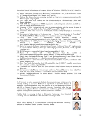 International Journal in Foundations of Computer Science & Technology (IJFCST), Vol.4, No.3, May 2014
102
[4] Fatima Zahar Hanne, Green IT: Why Developing Countries Should Care?, IJCSI International Journal
of Computer Science Issues, Vol. 8, Issue 4, No 1, July 2011 .
[5] Melissa- The future of green computing, available at: http://www.computeruser.com/articles/the-
future-of-green-computing.html .
[6] GeSI (2008), Smart 2020: Enabling The low carbon economy in Information age United States
Report addendum.
[7] ACR 2003. The management of WEEE: a guide for local and regional authorities, available at :
http://bit.ly/9rygDR (accessed Oct 2010).
[8] Grossman E. 2010. Tackling high-tech trash: the e-waste explosion and what we can do about it.
Demos: New York, available at : http://bit.ly/cDlj7B (accessed Nov 2010).
[9] Greenpeace 2008. Toxic Tech: not in our backyard, available at: http://bit.ly/bypCx8 (accessed Oct
2010).
[10] Government of India ministry of Environment and Forests, “National mission for Green India”,
New Delhi, 26th March 2011, available at : www.naeb.nic.in access on 12 May 2011.
[11] Olivier Codou, Green IT, China-France: Similar Reactions?, available at:
http://www.researchgate.net/publication/49136368_Green_IT_China__France_similar_reactions
[12] Mishael Hasper, M. (2009)., Green Technology in Developing Countries: Creating Accessibility
Through a Global Exchange Forum , available at:
http://www.law.duke.edu/journals/dltr/articles/2009dltr001.html .
[13] Kavita Suryawanshi, Dr.Sameer Narkhede, Kumar Nirmala, Evolution of Green ICT Implementation
in Education Sector: A Study of Developed and Developing Countries, Volume 4, Issue 6, September
– October 2013.
[14] 2013Where does e-waste end up? Green Peace International Feb 24 2009.
[15] Report -3 – Green ICT – What Producers Must Do, available at:
http://www.computeraid.org/uploads/Report-3---Green-ICT---what-producers-must-do.pdf.
[16] Daniel Araya, Jin Shank and Jingfang Liu-ICTS and The Green Economy-US and Chinese Policy in
the 21st century, available at : www.danielaraya.com/s/Green_Economy.pdf.
[17] J.Porritt,”Green IT a global benchmark”, A report on sustainable IT in USA, UK, Australia and India,
Fujitsu, Australia 2010.
[18] Tony Chan,”Inside the Australian Govt. ICT sustainability plan 2010-2015”, posted in green telecom
live newsletter, Australia, august 10, 2010.
[19] [The Green Grid. About the green grid 2010; available at :http:/www.the green grid .org/about-the-
green-grid.
[20] Government of India Ministry of Environment and Forest, “National Mission for Green India”, New
Delhi 26th march 2011, available at : www.naeb.nic.in.access on 12 may 2011.
[21] Michael Malakata-Safari.com to tackle Kenya’s growing e-waste problem- 23.02.2014,
Computerworld Zambia.
Authors
Dr. S.Taruna is an active researcher in the field of communication and mobile network,
currently working as Associate Professor in Department of Computer Science at
Banasthali University (Rajasthan), India. She has done M.Sc from Rajasthan University
and PhD in Computer Science from Banasthali University (Rajasthan), India. She has
presented many papers in National and International Conferences, published around 25
papers in various journals and reviewer of various journals and conference.
Pratibha Singh is pursuing M.Tech in Information Technology from Banasthali
University, and done B.Tech from V.B.S Purvanchal University in 2013.
Soshya Joshi is pursuing M.Tech inInformationTechnologyfrom Banasthali University,
and done BE from Rajiv Gandhi Technical University, Bhopal.
 