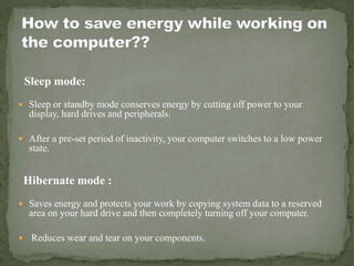 Sleep mode:
 Sleep or standby mode conserves energy by cutting off power to your
display, hard drives and peripherals.
 After a pre-set period of inactivity, your computer switches to a low power
state.
Hibernate mode :
 Saves energy and protects your work by copying system data to a reserved
area on your hard drive and then completely turning off your computer.
 Reduces wear and tear on your components.
 