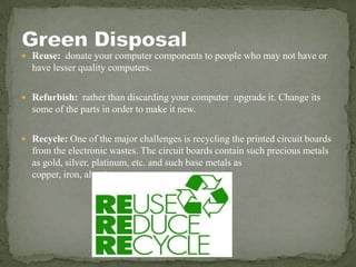  Reuse: donate your computer components to people who may not have or
have lesser quality computers.
 Refurbish: rather than discarding your computer upgrade it. Change its
some of the parts in order to make it new.
 Recycle: One of the major challenges is recycling the printed circuit boards
from the electronic wastes. The circuit boards contain such precious metals
as gold, silver, platinum, etc. and such base metals as
copper, iron, aluminum.
 