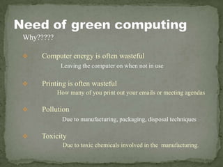 Why?????
 Computer energy is often wasteful
Leaving the computer on when not in use
 Printing is often wasteful
How many of you print out your emails or meeting agendas
 Pollution
Due to manufacturing, packaging, disposal techniques
 Toxicity
Due to toxic chemicals involved in the manufacturing.
 