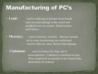  Lead: used in soldering of printed circuit boards
lead can cause damage to the central and
peripheral nervous system , blood systems
and kidneys.
 Mercury: used in batteries, switches . Mercury spreads
out in water transforming into methylated
mercury that can cause chronic brain damage.
 Cadmium: used in resistors for chips and in
semiconductors . Cadmium is classified as toxic,
these compounds accumulate in the human body,
particularly the kidneys.
 