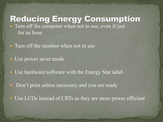  Turn off the computer when not in use, even if just
for an hour
 Turn off the monitor when not in use
 Use power saver mode
 Use hardware/software with the Energy Star label
 Don’t print unless necessary and you are ready
 Use LCDs instead of CRTs as they are more power efficient
 