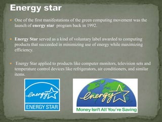  One of the first manifestations of the green computing movement was the
launch of energy star program back in 1992.
 Energy Star served as a kind of voluntary label awarded to computing
products that succeeded in minimizing use of energy while maximizing
efficiency.
 Energy Star applied to products like computer monitors, television sets and
temperature control devices like refrigerators, air conditioners, and similar
items.
 