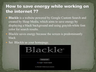  Blackle is a website powered by Google Custom Search and
  created by Heap Media, which aims to save energy by
  displaying a black background and using grayish-white font
  color for search results.
 Blackle saves energy because the screen is predominantly
  black
 Set Blackle as your homepage.
 
