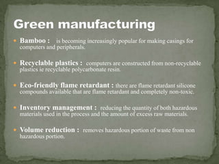  Bamboo : is becoming increasingly popular for making casings for
  computers and peripherals.

 Recyclable plastics : computers are constructed from non-recyclable
  plastics ie recyclable polycarbonate resin.

 Eco-friendly flame retardant : there are flame retardant silicone
  compounds available that are flame retardant and completely non-toxic.

 Inventory management : reducing the quantity of both hazardous
  materials used in the process and the amount of excess raw materials.

 Volume reduction : removes hazardous portion of waste from non
  hazardous portion.
 