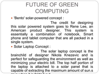FUTURE OF GREEN 
COMPUTING 
 'Bento' solar-powered concept : 
The credit for designing 
this solar powered system goes to Rene Lee, an 
American product designer. This system is 
essentially a combination of notebook, Smart 
phone and tablet computer that are all packed in a 
single system. 
 Solar Laptop Concept : 
The solar laptop concept is the 
brainchild of designer Nikola Knezevic and is 
perfect for safeguarding the environment as well as 
minimizing your electric bill. The top half portion of 
the laptop is attached to a solar panel that is 
capable of extracting the maximum amount of sun.s 
rays when it is folded out. 
 
