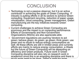 CONCLUSION 
 Technology is not a passive observer, but it is an active 
contributor in achieving the goals of Green Computing. IT 
industry is putting efforts in all its sectors to achieve Green 
computing. Equipment recycling, reduction of paper usage, 
virtualization, cloud computing, power management, Green 
manufacturing are the key initiatives towards Green 
computing. 
 Current challenges to achieve Green Computing are 
enormous and the impact is on computing performance. 
Efforts of Governments and Non-Government 
Organizations (NGOs) are also appreciate-able. 
 Government regulations are pushing Vendors to act 
green; behave green; do green; go green; think green; use 
green and no doubt to reduce energy consumptions as 
well. All these efforts are still in limited areas and currently 
efforts are mainly to reduce energy consumption, e-Waste 
but the future of Green Computing will be depending on 
efficiency and Green products. Future work in Green 
Computing discipline will also rely on research work in 
academics since this is an emerging discipline and there is 
much more need to be done. There is need for more 
 
