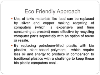 Eco Friendly Approach 
 Use of toxic materials like lead can be replaced 
by silver and copper making recycling of 
computers (which is expensive and time 
consuming at present) more effective by recycling 
computer parts separately with an option of reuse 
or resale. 
 By replacing petroleum-filled plastic with bio 
plastics—plant-based polymers— which require 
less oil and energy to produce in comparison to 
traditional plastics with a challenge to keep these 
bio plastic computers cool . 
 