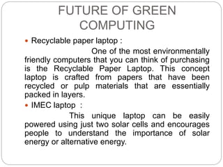 FUTURE OF GREEN 
COMPUTING 
 Recyclable paper laptop : 
One of the most environmentally 
friendly computers that you can think of purchasing 
is the Recyclable Paper Laptop. This concept 
laptop is crafted from papers that have been 
recycled or pulp materials that are essentially 
packed in layers. 
 IMEC laptop : 
This unique laptop can be easily 
powered using just two solar cells and encourages 
people to understand the importance of solar 
energy or alternative energy. 
 