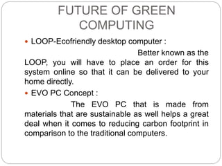 FUTURE OF GREEN 
COMPUTING 
 LOOP-Ecofriendly desktop computer : 
Better known as the 
LOOP, you will have to place an order for this 
system online so that it can be delivered to your 
home directly. 
 EVO PC Concept : 
The EVO PC that is made from 
materials that are sustainable as well helps a great 
deal when it comes to reducing carbon footprint in 
comparison to the traditional computers. 
 