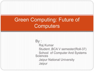 Green Computing: Future of 
Computers 
By : 
Raj Kumar 
Student ,BCA V semester(Roll-37) 
School of Computer And Systems 
Sciences 
Jaipur National University 
Jaipur 
 
