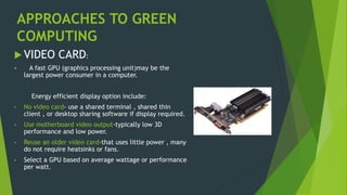 APPROACHES TO GREEN
COMPUTING
 VIDEO CARD:
 A fast GPU (graphics processing unit)may be the
largest power consumer in a computer.
Energy efficient display option include:
• No video card- use a shared terminal , shared thin
client , or desktop sharing software if display required.
• Use motherboard video output-typically low 3D
performance and low power.
• Reuse an older video card-that uses little power , many
do not require heatsinks or fans.
• Select a GPU based on average wattage or performance
per watt.
 