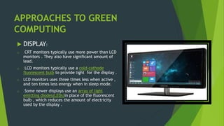 APPROACHES TO GREEN
COMPUTING
 DISPLAY:
o CRT monitors typically use more power than LCD
monitors . They also have significant amount of
lead.
o LCD monitors typically use a cold-cathode
fluorescent bulb to provide light for the display .
o LCD monitors uses three times less when active ,
and ten times less energy when in sleep mode.
o Some newer displays use an array of light
emitting diodes(LEDs)in place of the fluorescent
bulb , which reduces the amount of electricity
used by the display .
 
