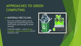 APPROACHES TO GREEN
COMPUTING
 MATERIALS RECYCLING:
o Parts from outdated systems may be
salvaged and recycled through certain
retail outlets and municipal or private
recycling.
o Computing supplies , such as printer
cartridges , papers and batteries may be
recycled as well.
 