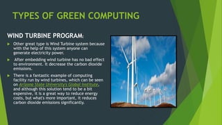 TYPES OF GREEN COMPUTING
WIND TURBINE PROGRAM:
 Other great type is Wind Turbine system because
with the help of this system anyone can
generate electricity power.
 After embedding wind turbine has no bad effect
to environment. It decrease the carbon dioxide
emissions.
 There is a fantastic example of computing
facility run by wind turbines, which can be seen
on Arizona State University's Global Institute,
and although this solution tend to be a bit
expensive, it is a great way to reduce energy
costs, but what's more important, it reduces
carbon dioxide emissions significantly.
 