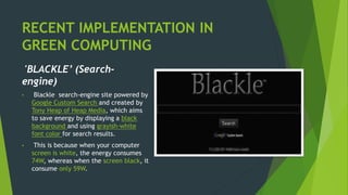 RECENT IMPLEMENTATION IN
GREEN COMPUTING
'BLACKLE’ (Search-
engine)
• Blackle search-engine site powered by
Google Custom Search and created by
Tony Heap of Heap Media, which aims
to save energy by displaying a black
background and using grayish-white
font color for search results.
• This is because when your computer
screen is white, the energy consumes
74W, whereas when the screen black, it
consume only 59W.
 