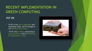 RECENT IMPLEMENTATION IN
GREEN COMPUTING
FIT PC
• Fit-PC is the size a paperback and
absolutely silent, yet fit enough to
run Windows XP or Linux.
• Fit-PC only 5 Watts, consuming in
a day less power than a traditional
PC consumes in 1 hour.
 