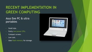 RECENT IMPLEMENTATION IN
GREEN COMPUTING
Asus Eee PC & ultra
portables
• Small size.
• Fairly low-power CPU.
• Compact screen.
• Low cost.
• Uses flash memory for storage.
 