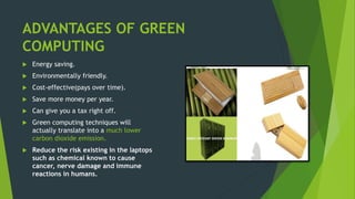 ADVANTAGES OF GREEN
COMPUTING
 Energy saving.
 Environmentally friendly.
 Cost-effective(pays over time).
 Save more money per year.
 Can give you a tax right off.
 Green computing techniques will
actually translate into a much lower
carbon dioxide emission.
 Reduce the risk existing in the laptops
such as chemical known to cause
cancer, nerve damage and immune
reactions in humans.
 
