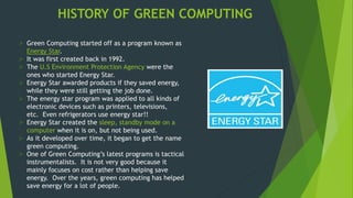 HISTORY OF GREEN COMPUTING
 Green Computing started off as a program known as
Energy Star.
 It was first created back in 1992.
 The U.S Environment Protection Agency were the
ones who started Energy Star.
 Energy Star awarded products if they saved energy,
while they were still getting the job done.
 The energy star program was applied to all kinds of
electronic devices such as printers, televisions,
etc. Even refrigerators use energy star!!
 Energy Star created the sleep, standby mode on a
computer when it is on, but not being used.
 As it developed over time, it began to get the name
green computing.
 One of Green Computing’s latest programs is tactical
instrumentalists. It is not very good because it
mainly focuses on cost rather than helping save
energy. Over the years, green computing has helped
save energy for a lot of people.
 
