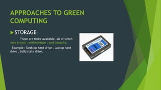 APPROACHES TO GREEN
COMPUTING
 STORAGE:
There are three available, all of which
vary in cost , performance , and capacity.
Example : Desktop hard drive , Laptop hard
drive , Solid state drive.
 