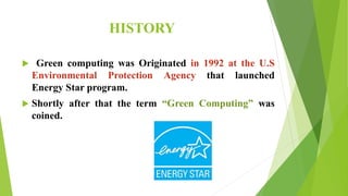 HISTORY
 Green computing was Originated in 1992 at the U.S
Environmental Protection Agency that launched
Energy Star program.
 Shortly after that the term “Green Computing” was
coined.
 